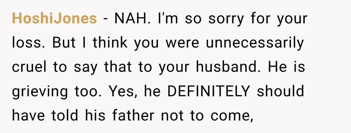 HoshiJones − NAH. I'm so sorry for your loss. But I think you were unnecessarily cruel to say that to your husband. He is grieving too. Yes, he DEFINITELY should...