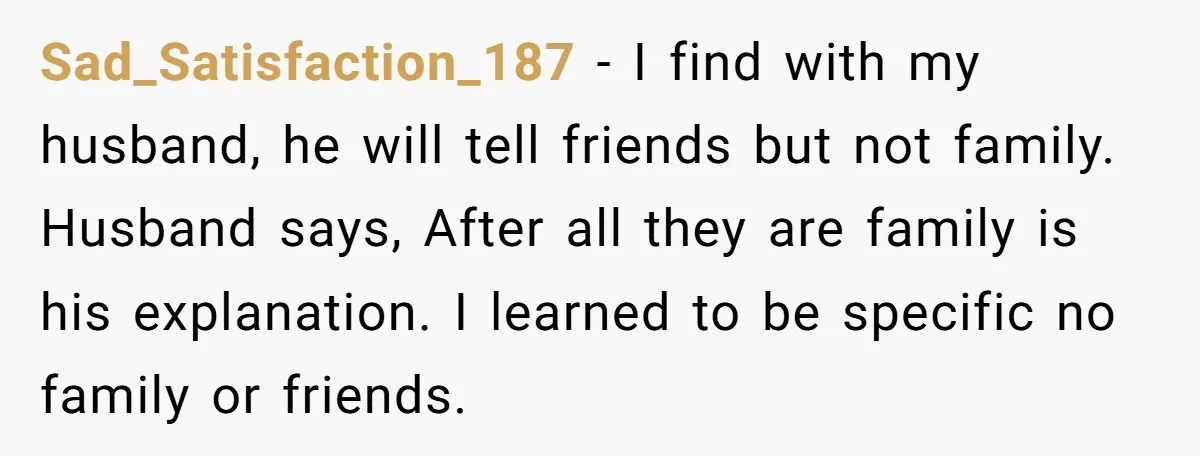 Sad_Satisfaction_187 − I find with my husband, he will tell friends but not family. Husband says, After all they are family is his explanation. I learned to be specific no...