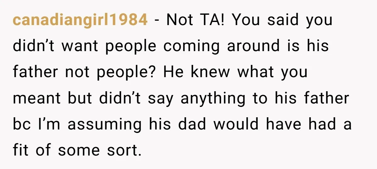 canadiangirl1984 − Not TA! You said you didn’t want people coming around is his father not people? He knew what you meant but didn’t say anything to his father bc...