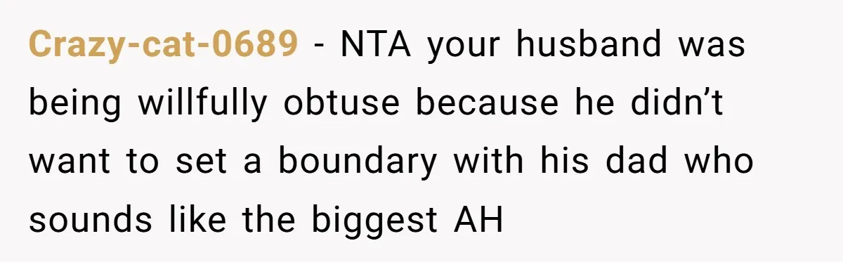 Crazy-cat-0689 − NTA your husband was being willfully obtuse because he didn’t want to set a boundary with his dad who sounds like the biggest AH