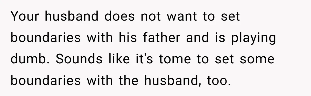 Your husband does not want to set boundaries with his father and is playing dumb. Sounds like it's tome to set some boundaries with the husband, too.