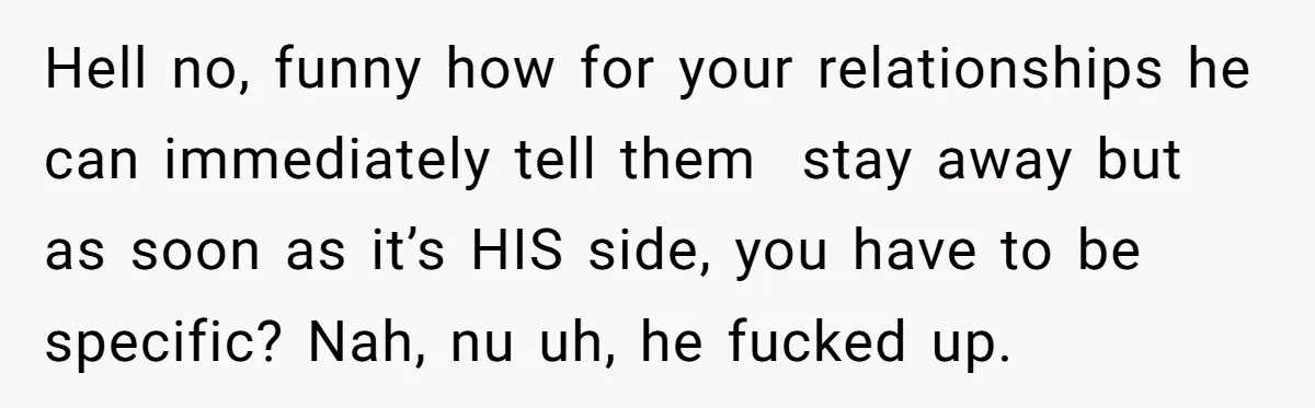 Hell no, funny how for your relationships he can immediately tell them stay away but as soon as it’s HIS side, you have to be specific? Nah, nu uh, he...