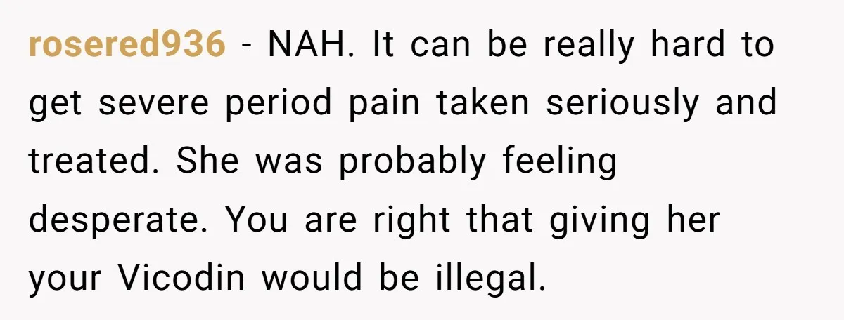 rosered936 − NAH. It can be really hard to get severe period pain taken seriously and treated. She was probably feeling desperate. You are right that giving her your Vicodin...
