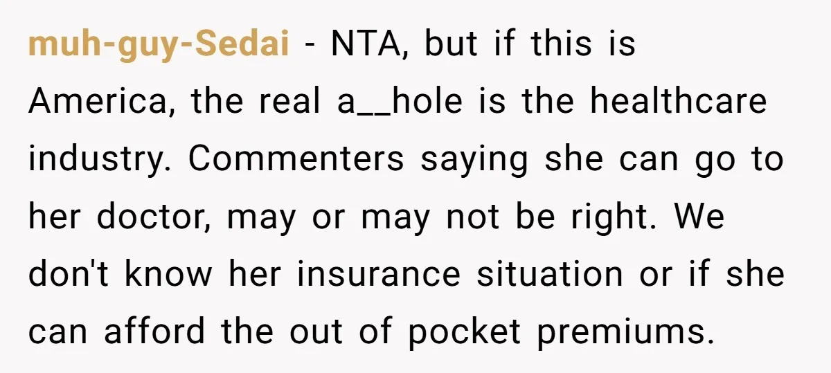 muh-guy-Sedai − NTA, but if this is America, the real a__hole is the healthcare industry. Commenters saying she can go to her doctor, may or may not be right. We...