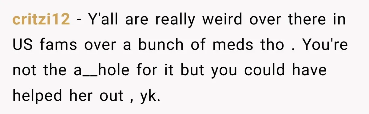 critzi12 − Y'all are really weird over there in US fams over a bunch of meds tho . You're not the a__hole for it but you could have helped her...