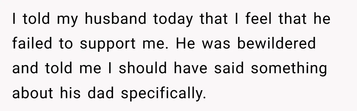 I told my husband today that I feel that he failed to support me. He was bewildered and told me I should have said something about his dad specifically.