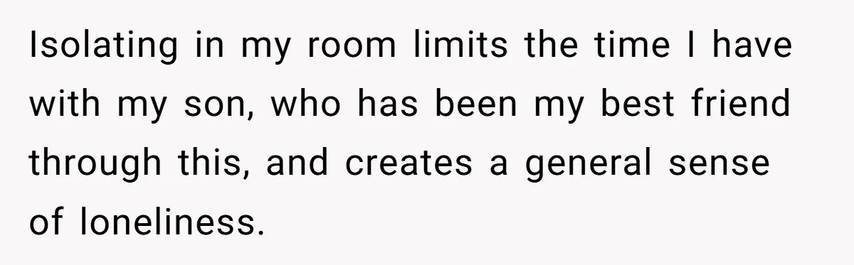 Isolating in my room limits the time I have with my son, who has been my best friend through this, and creates a general sense of loneliness.