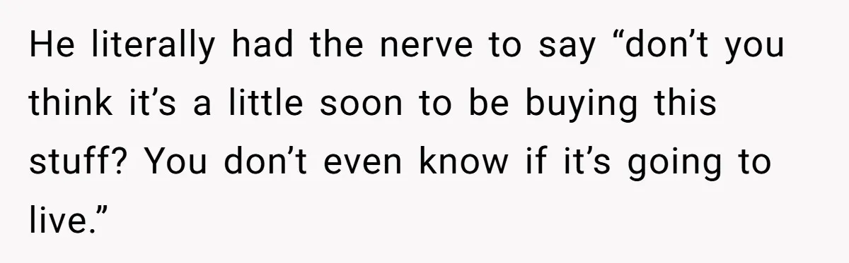 He literally had the nerve to say “don’t you think it’s a little soon to be buying this stuff? You don’t even know if it’s going to live.”