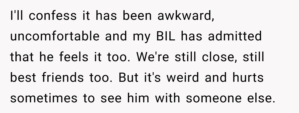 I'll confess it has been awkward, uncomfortable and my BIL has admitted that he feels it too. We're still close, still best friends too. But it's weird and hurts sometimes...