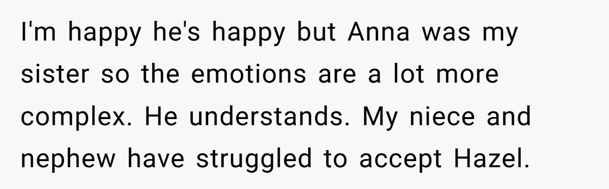 I'm happy he's happy but Anna was my sister so the emotions are a lot more complex. He understands. My niece and nephew have struggled to accept Hazel.