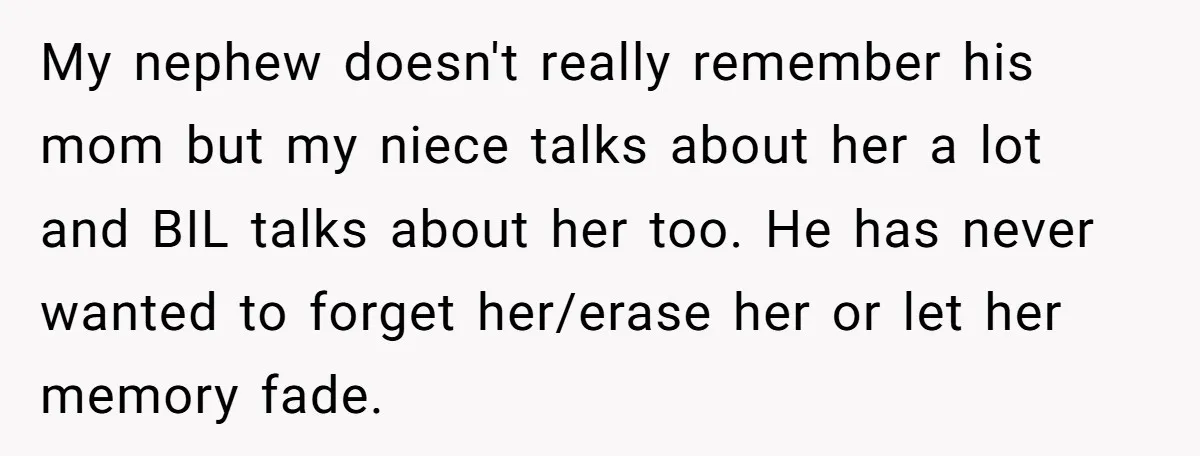 My nephew doesn't really remember his mom but my niece talks about her a lot and BIL talks about her too. He has never wanted to forget her/erase her or...