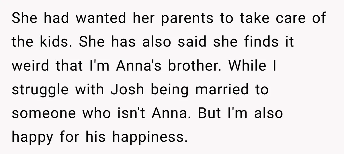 She had wanted her parents to take care of the kids. She has also said she finds it weird that I'm Anna's brother. While I struggle with Josh being married...