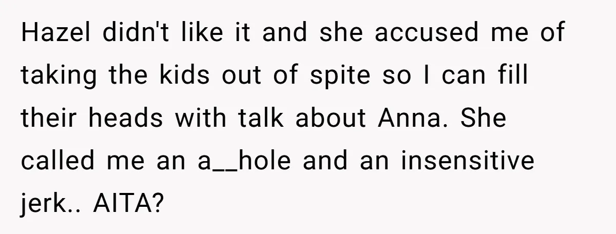 Hazel didn't like it and she accused me of taking the kids out of spite so I can fill their heads with talk about Anna. She called me an a__hole...