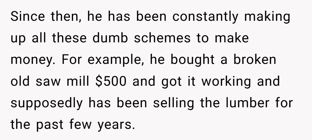 Since then, he has been constantly making up all these dumb schemes to make money. For example, he bought a broken old saw mill $500 and got it working and...