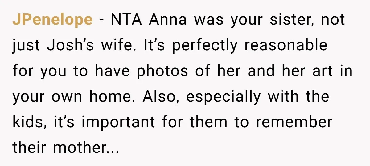 JPenelope − NTA Anna was your sister, not just Josh’s wife. It’s perfectly reasonable for you to have photos of her and her art in your own home. Also, especially...