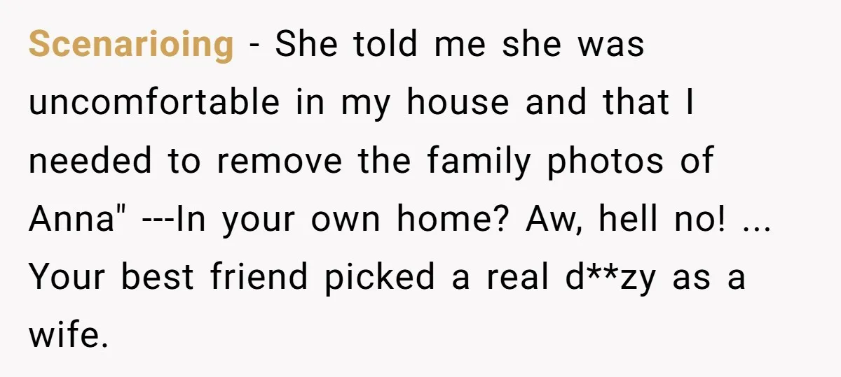 Scenarioing − She told me she was uncomfortable in my house and that I needed to remove the family photos of Anna" ---In your own home? Aw, hell no! ......