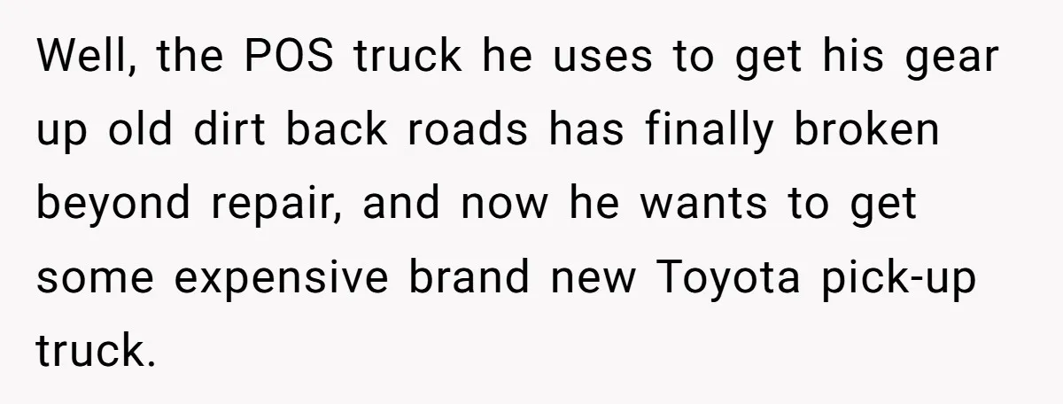 Well, the POS truck he uses to get his gear up old dirt back roads has finally broken beyond repair, and now he wants to get some expensive brand new...