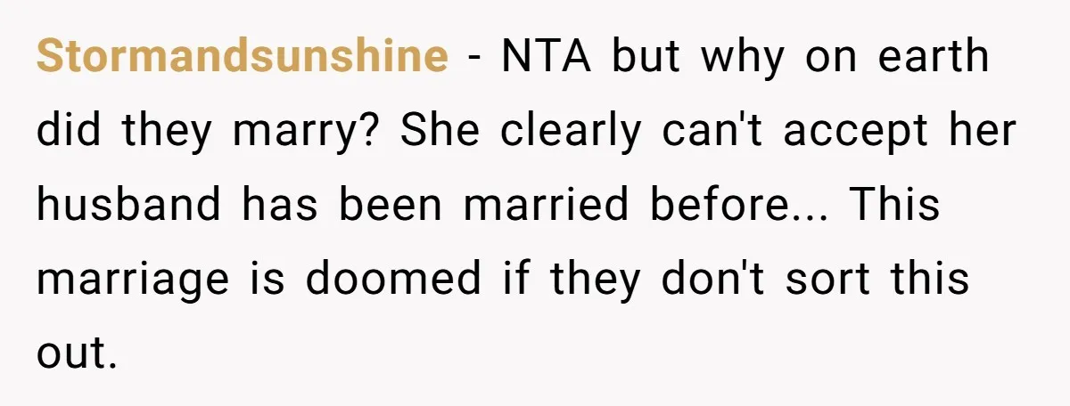 Stormandsunshine − NTA but why on earth did they marry? She clearly can't accept her husband has been married before... This marriage is doomed if they don't sort this out.
