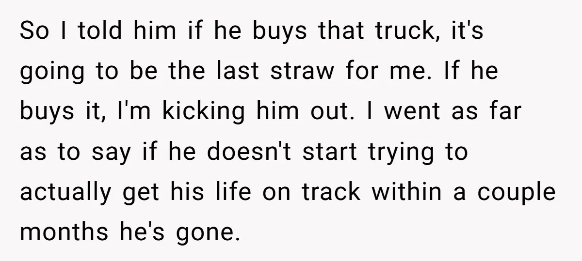 So I told him if he buys that truck, it's going to be the last straw for me. If he buys it, I'm kicking him out. I went as far...