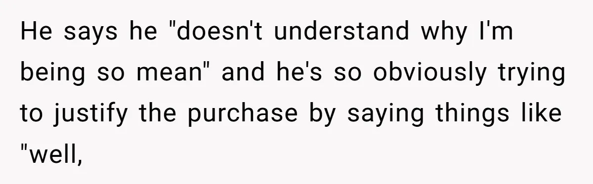 He says he "doesn't understand why I'm being so mean" and he's so obviously trying to justify the purchase by saying things like "well,