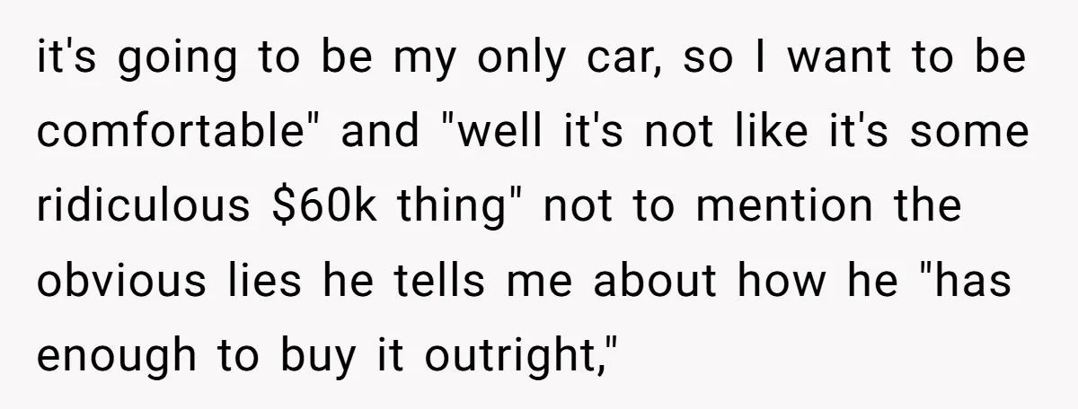 it's going to be my only car, so I want to be comfortable" and "well it's not like it's some ridiculous $60k thing" not to mention the obvious lies he...