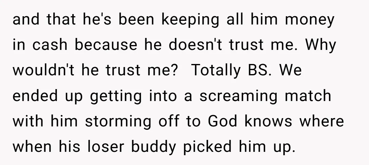 and that he's been keeping all him money in cash because he doesn't trust me. Why wouldn't he trust me? Totally BS. We ended up getting into a screaming match...