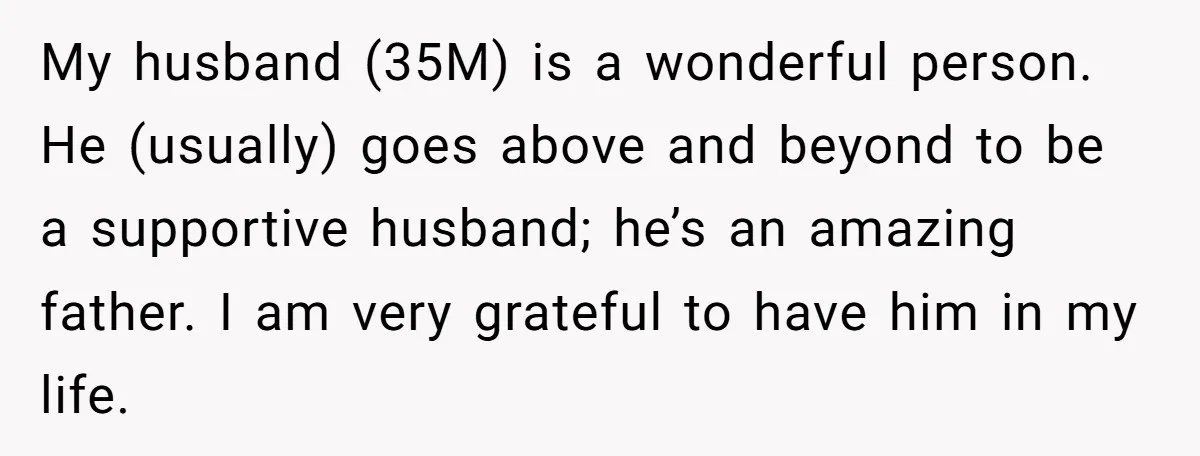 My husband (35M) is a wonderful person. He (usually) goes above and beyond to be a supportive husband; he’s an amazing father. I am very grateful to have him in...