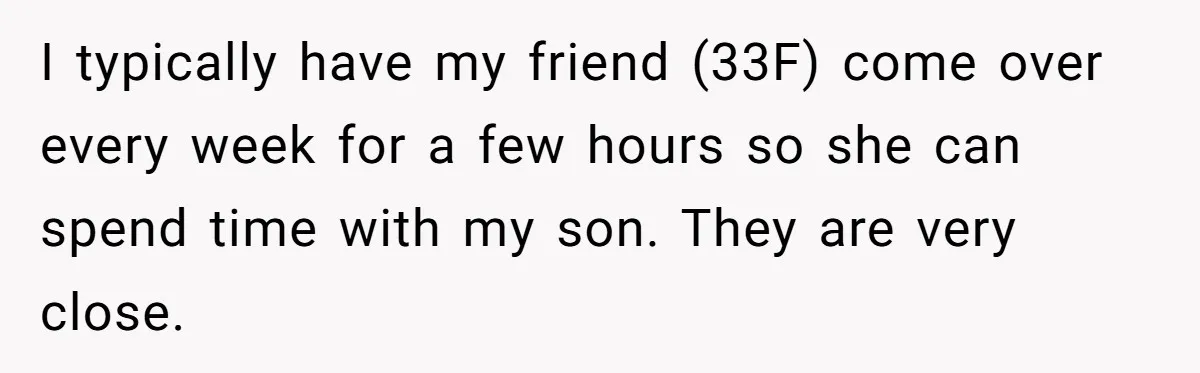 I typically have my friend (33F) come over every week for a few hours so she can spend time with my son. They are very close.