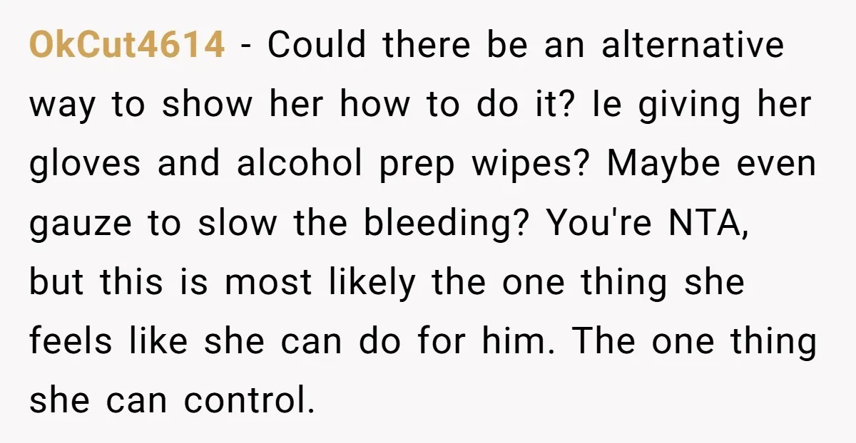 OkCut4614 - Could there be an alternative way to show her how to do it? Ie giving her gloves and alcohol prep wipes? Maybe even gauze to slow the bleeding?...