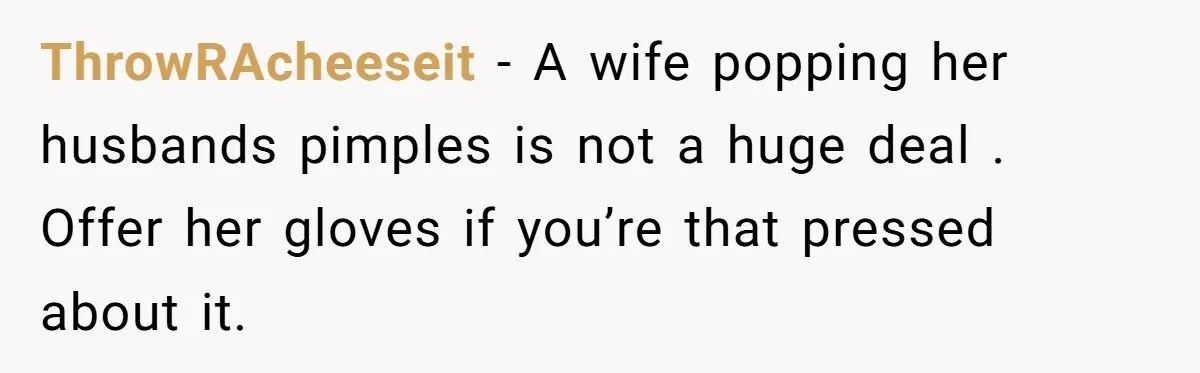 ThrowRAcheeseit - A wife popping her husbands pimples is not a huge deal . Offer her gloves if you’re that pressed about it.