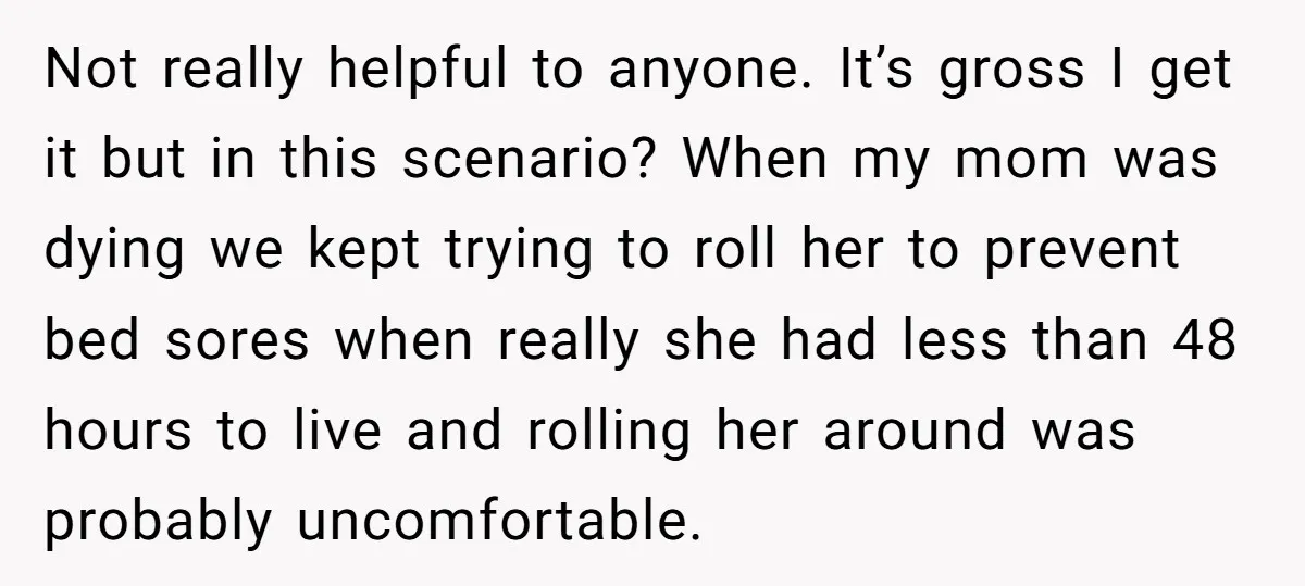 Not really helpful to anyone. It’s gross I get it but in this scenario? When my mom was dying we kept trying to roll her to prevent bed sores when...