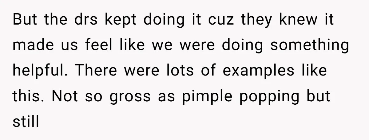 But the drs kept doing it cuz they knew it made us feel like we were doing something helpful. There were lots of examples like this. Not so gross as...