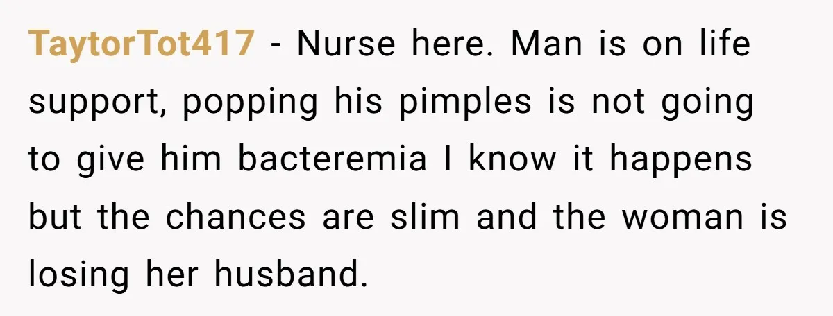 TaytorTot417 - Nurse here. Man is on life support, popping his pimples is not going to give him bacteremia I know it happens but the chances are slim and the...
