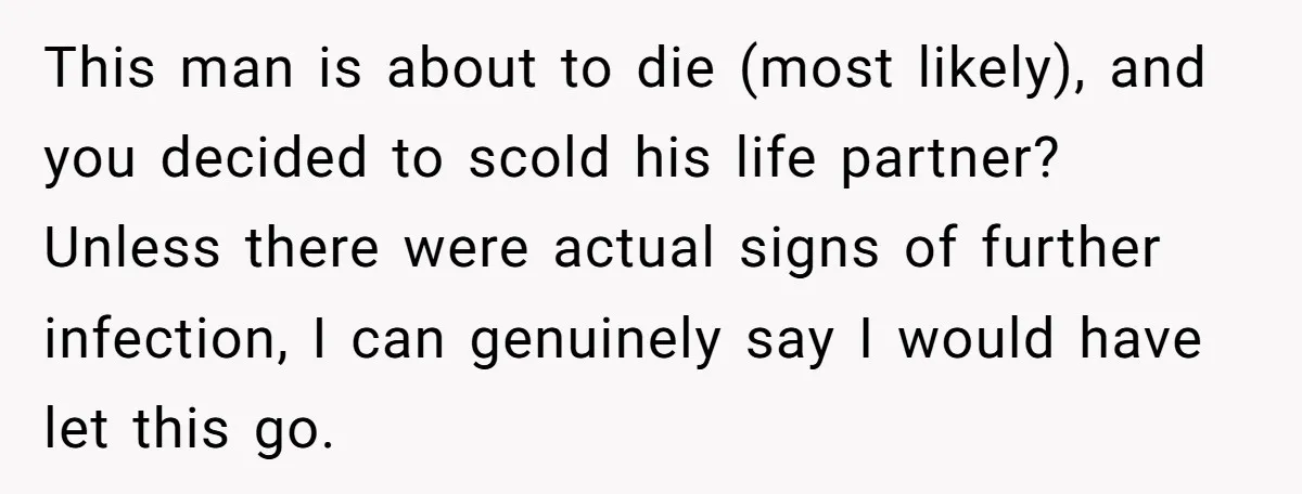 This man is about to die (most likely), and you decided to scold his life partner? Unless there were actual signs of further infection, I can genuinely say I would...