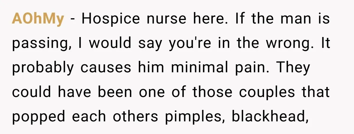 AOhMy - Hospice nurse here. If the man is passing, I would say you're in the wrong. It probably causes him minimal pain. They could have been one of those...