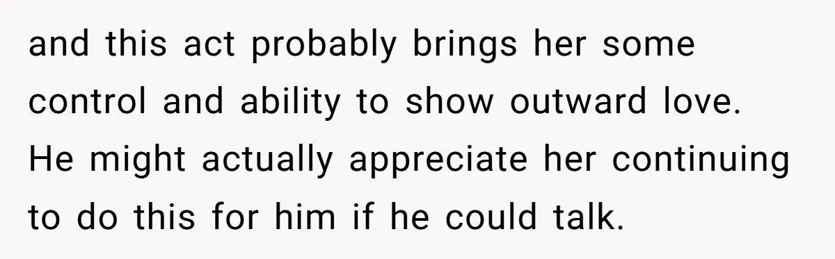 and this act probably brings her some control and ability to show outward love. He might actually appreciate her continuing to do this for him if he could talk.