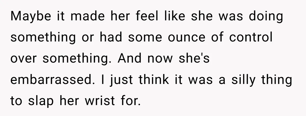 Maybe it made her feel like she was doing something or had some ounce of control over something. And now she's embarrassed. I just think it was a silly thing...