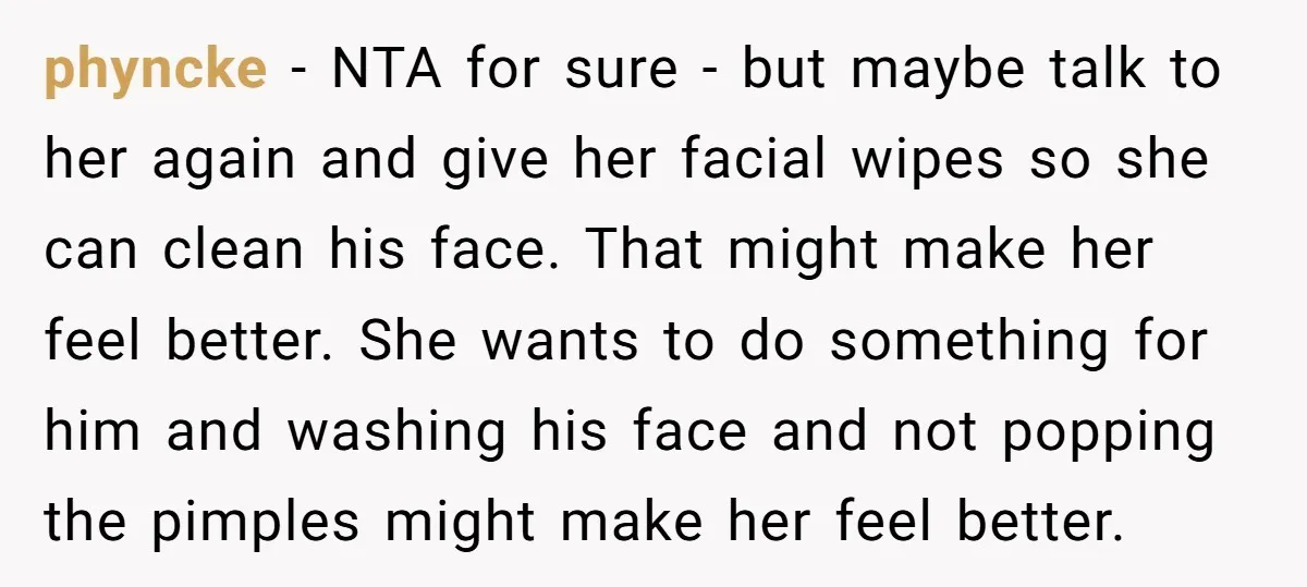 phyncke - NTA for sure - but maybe talk to her again and give her facial wipes so she can clean his face. That might make her feel better. She...
