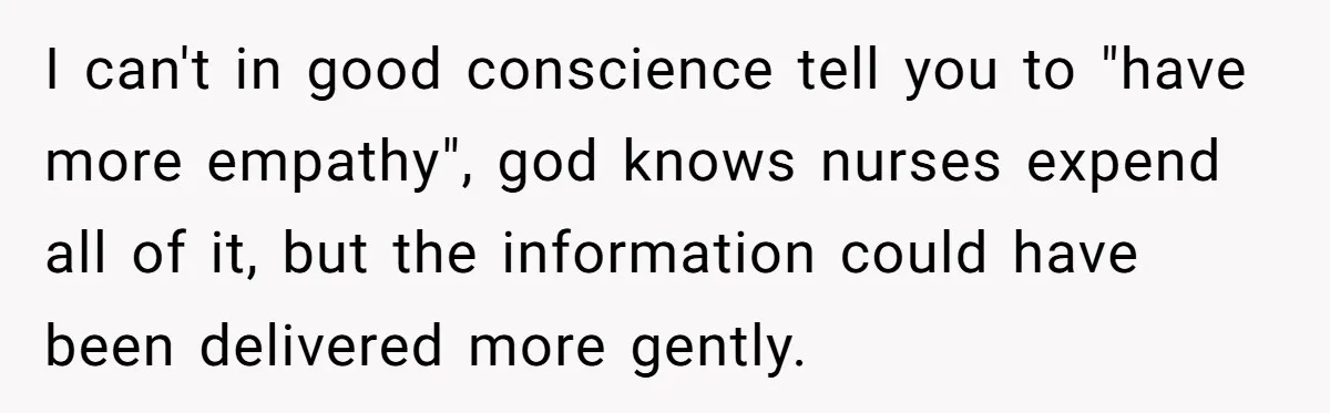 I can't in good conscience tell you to "have more empathy", god knows nurses expend all of it, but the information could have been delivered more gently.