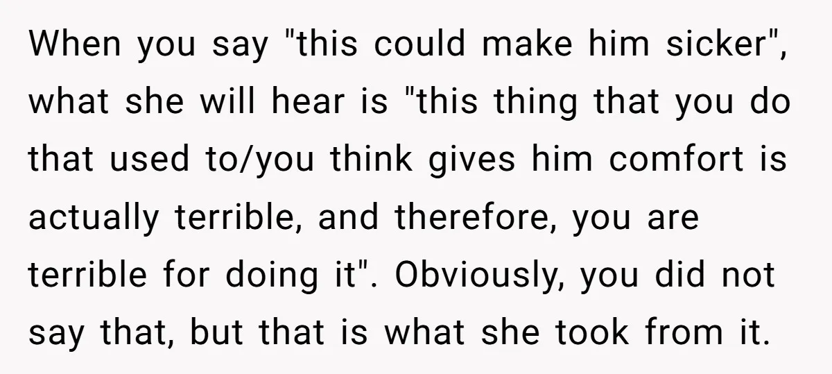 When you say "this could make him sicker", what she will hear is "this thing that you do that used to/you think gives him comfort is actually terrible, and therefore,...