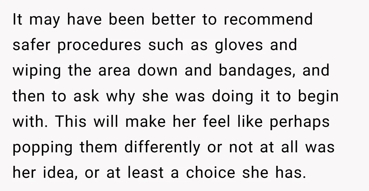 It may have been better to recommend safer procedures such as gloves and wiping the area down and bandages, and then to ask why she was doing it to begin...