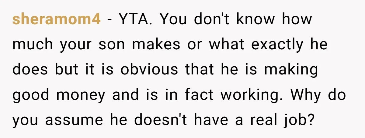 sheramom4 − YTA. You don't know how much your son makes or what exactly he does but it is obvious that he is making good money and is in fact...