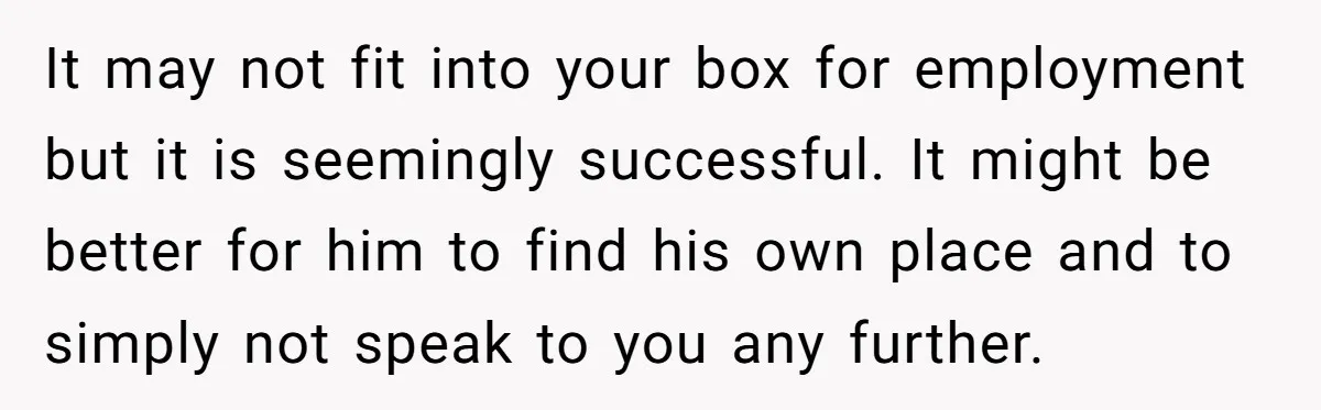 It may not fit into your box for employment but it is seemingly successful. It might be better for him to find his own place and to simply not speak...