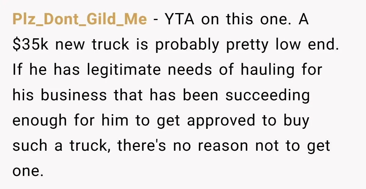 Plz_Dont_Gild_Me − YTA on this one. A $35k new truck is probably pretty low end. If he has legitimate needs of hauling for his business that has been succeeding enough...