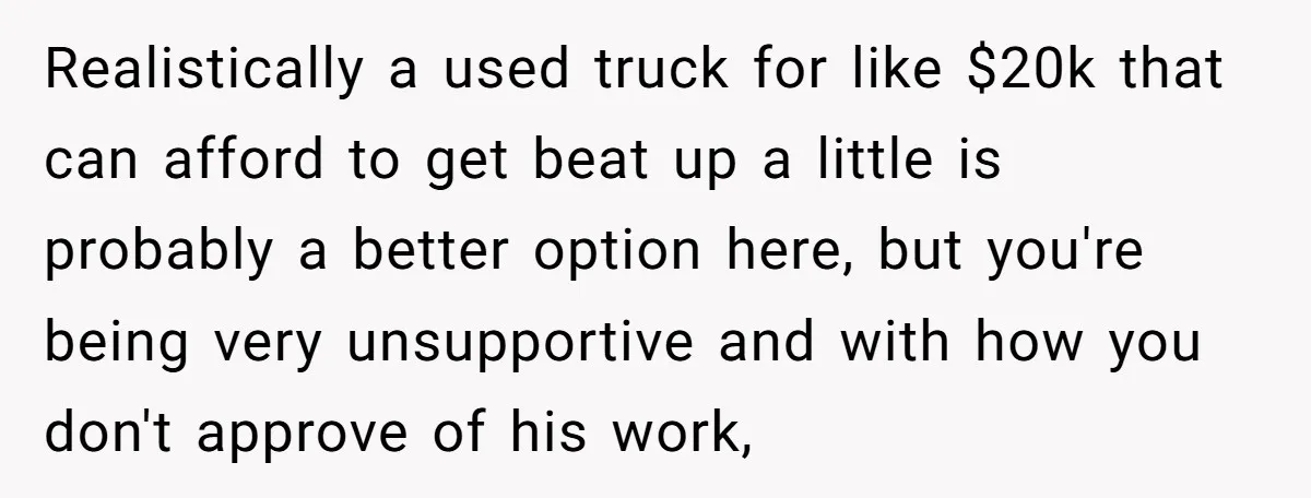 Realistically a used truck for like $20k that can afford to get beat up a little is probably a better option here, but you're being very unsupportive and with how...