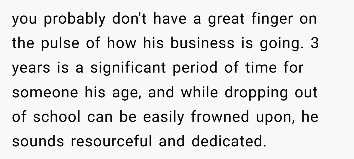 you probably don't have a great finger on the pulse of how his business is going. 3 years is a significant period of time for someone his age, and while...