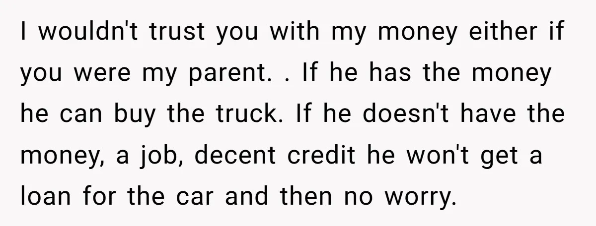 I wouldn't trust you with my money either if you were my parent. . If he has the money he can buy the truck. If he doesn't have the money,...