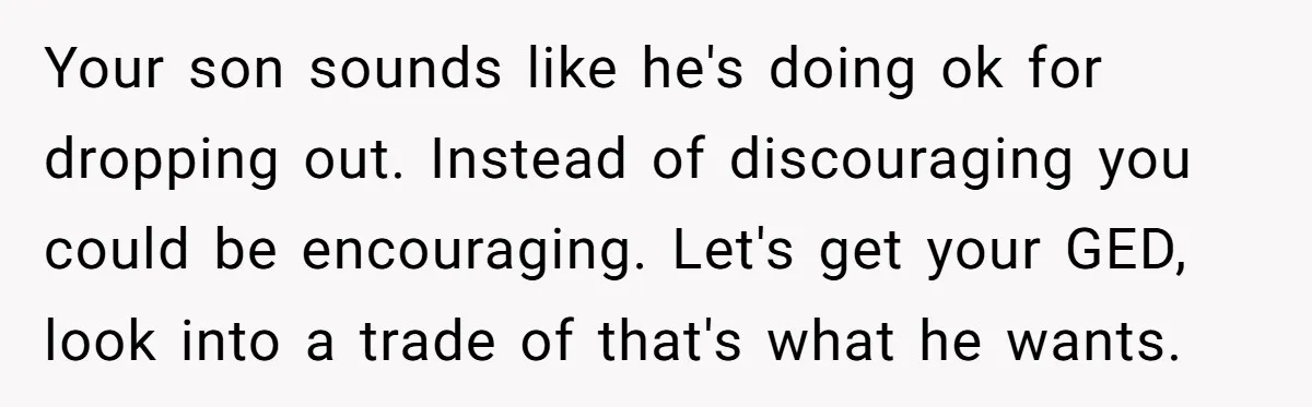 Your son sounds like he's doing ok for dropping out. Instead of discouraging you could be encouraging. Let's get your GED, look into a trade of that's what he wants.