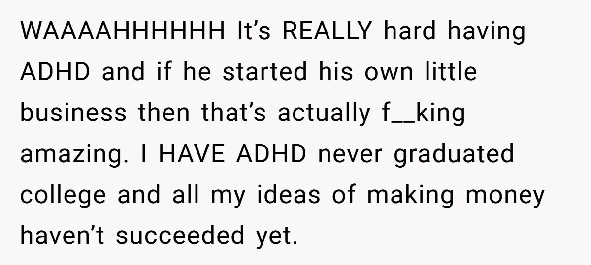 WAAAAHHHHHH It’s REALLY hard having ADHD and if he started his own little business then that’s actually f__king amazing. I HAVE ADHD never graduated college and all my ideas of...