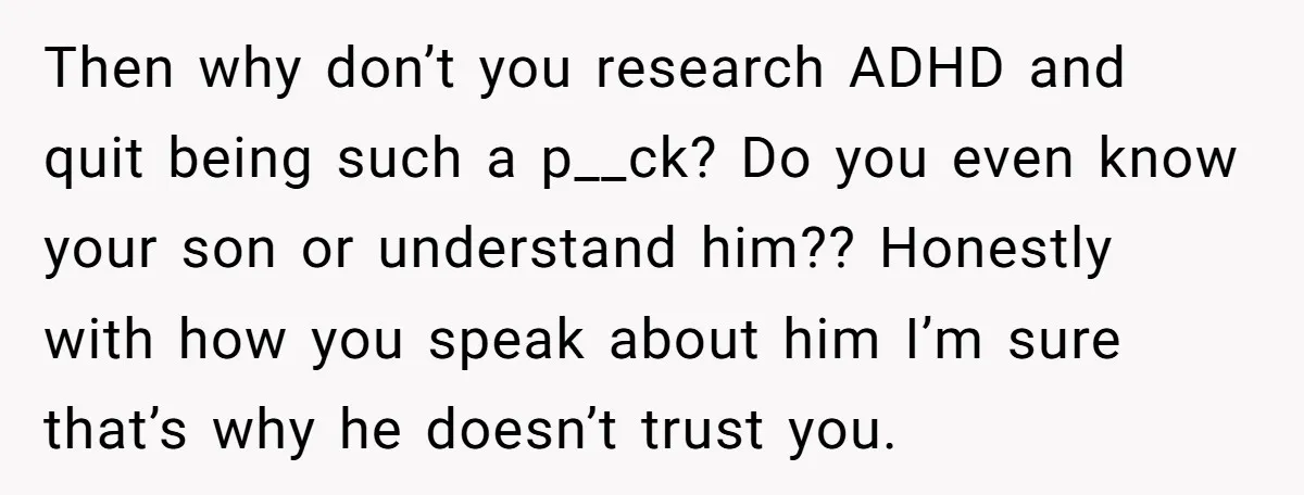 Then why don’t you research ADHD and quit being such a p__ck? Do you even know your son or understand him?? Honestly with how you speak about him I’m sure...